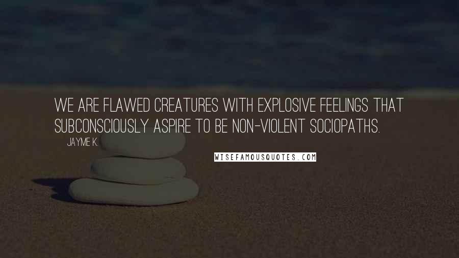 Jayme K. Quotes: We are flawed creatures with explosive feelings that subconsciously aspire to be non-violent sociopaths.