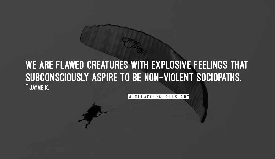 Jayme K. Quotes: We are flawed creatures with explosive feelings that subconsciously aspire to be non-violent sociopaths.