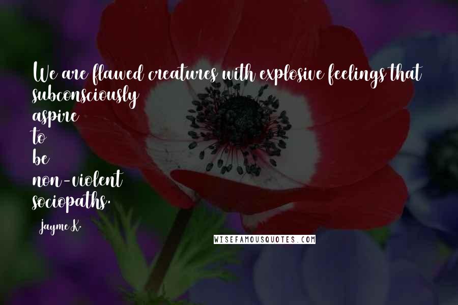 Jayme K. Quotes: We are flawed creatures with explosive feelings that subconsciously aspire to be non-violent sociopaths.