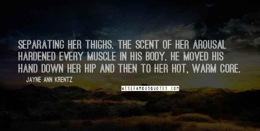 Jayne Ann Krentz Quotes: Separating her thighs. The scent of her arousal hardened every muscle in his body. He moved his hand down her hip and then to her hot, warm core.