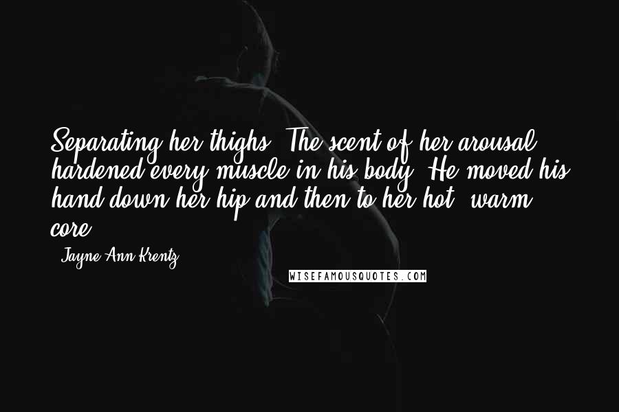 Jayne Ann Krentz Quotes: Separating her thighs. The scent of her arousal hardened every muscle in his body. He moved his hand down her hip and then to her hot, warm core.