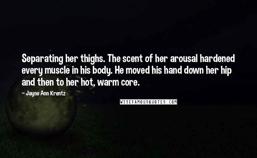 Jayne Ann Krentz Quotes: Separating her thighs. The scent of her arousal hardened every muscle in his body. He moved his hand down her hip and then to her hot, warm core.