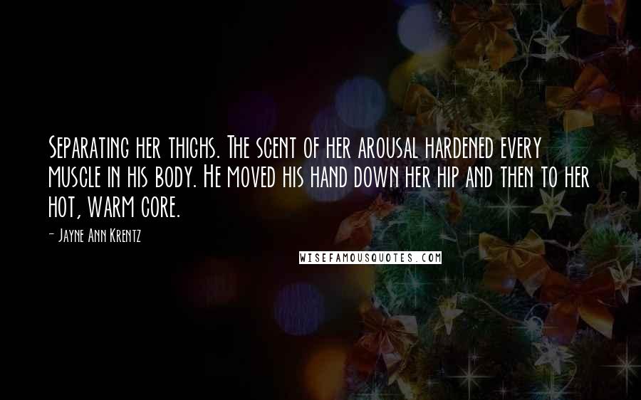 Jayne Ann Krentz Quotes: Separating her thighs. The scent of her arousal hardened every muscle in his body. He moved his hand down her hip and then to her hot, warm core.
