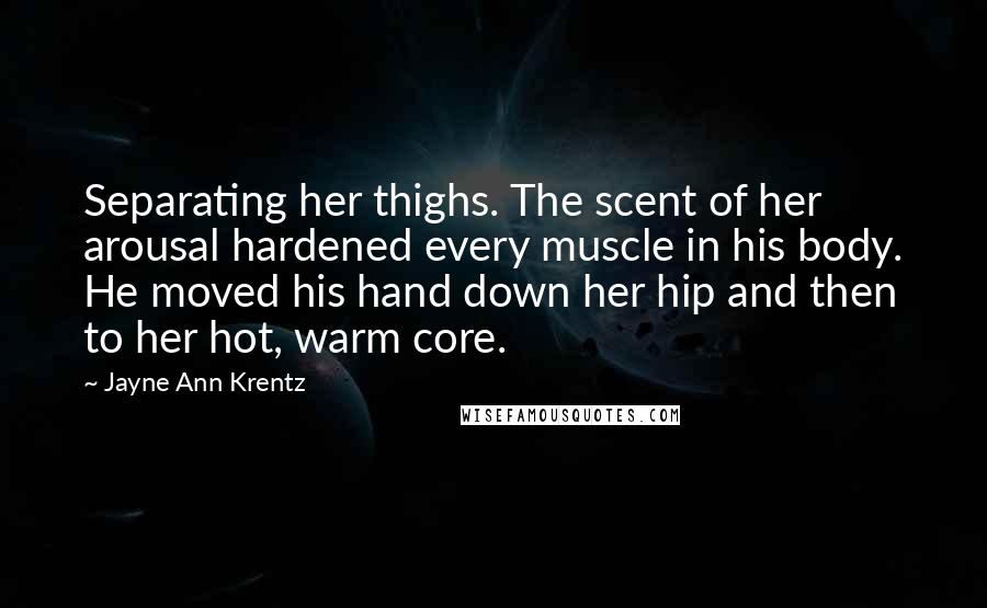 Jayne Ann Krentz Quotes: Separating her thighs. The scent of her arousal hardened every muscle in his body. He moved his hand down her hip and then to her hot, warm core.