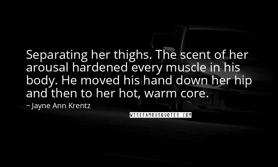 Jayne Ann Krentz Quotes: Separating her thighs. The scent of her arousal hardened every muscle in his body. He moved his hand down her hip and then to her hot, warm core.