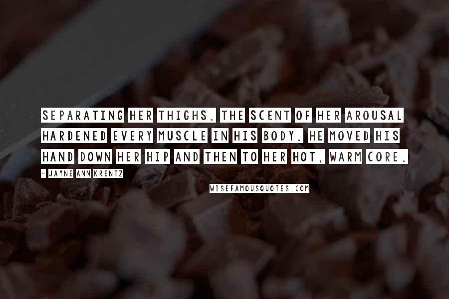 Jayne Ann Krentz Quotes: Separating her thighs. The scent of her arousal hardened every muscle in his body. He moved his hand down her hip and then to her hot, warm core.