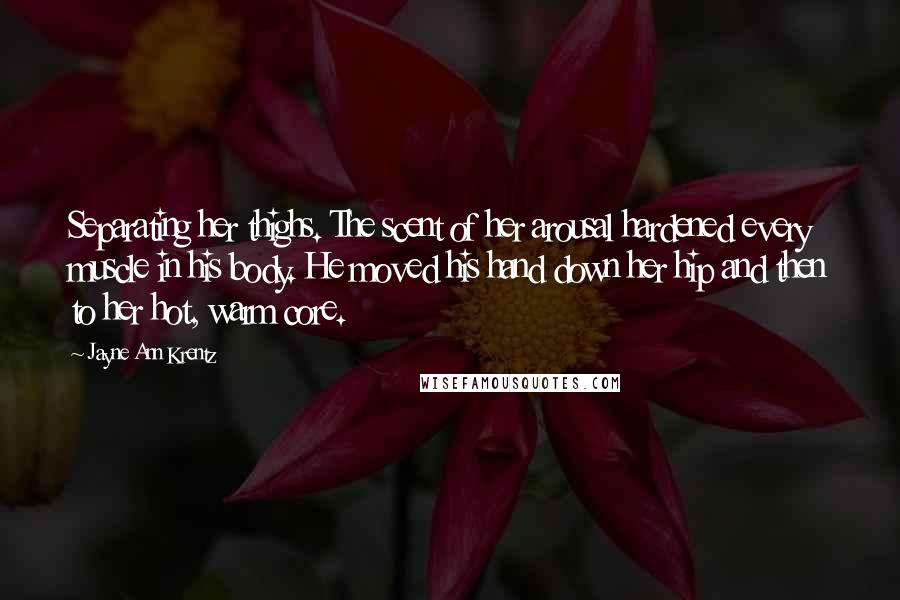 Jayne Ann Krentz Quotes: Separating her thighs. The scent of her arousal hardened every muscle in his body. He moved his hand down her hip and then to her hot, warm core.