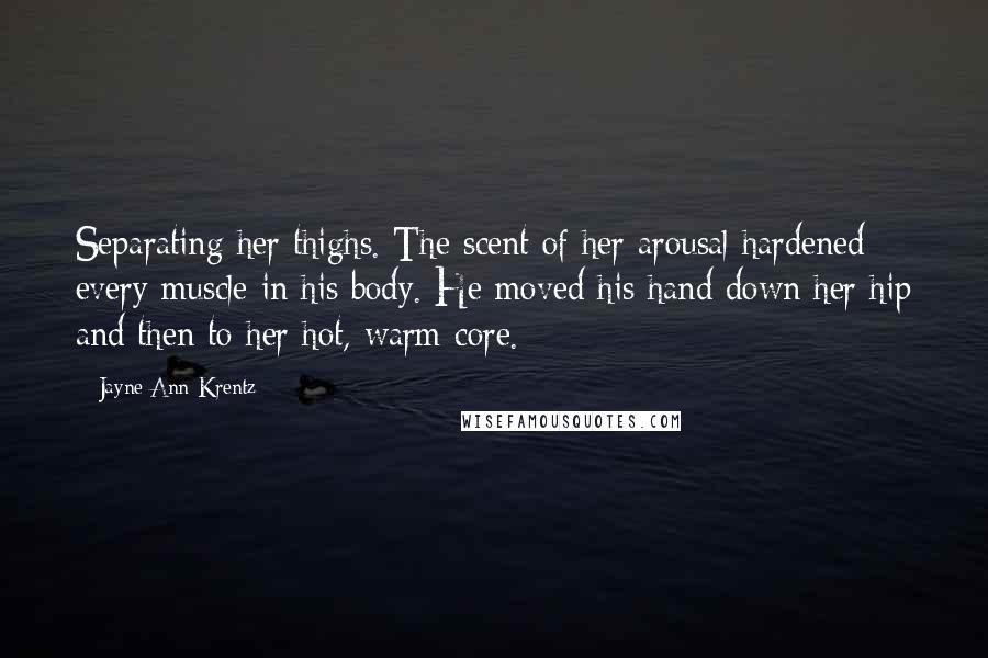 Jayne Ann Krentz Quotes: Separating her thighs. The scent of her arousal hardened every muscle in his body. He moved his hand down her hip and then to her hot, warm core.