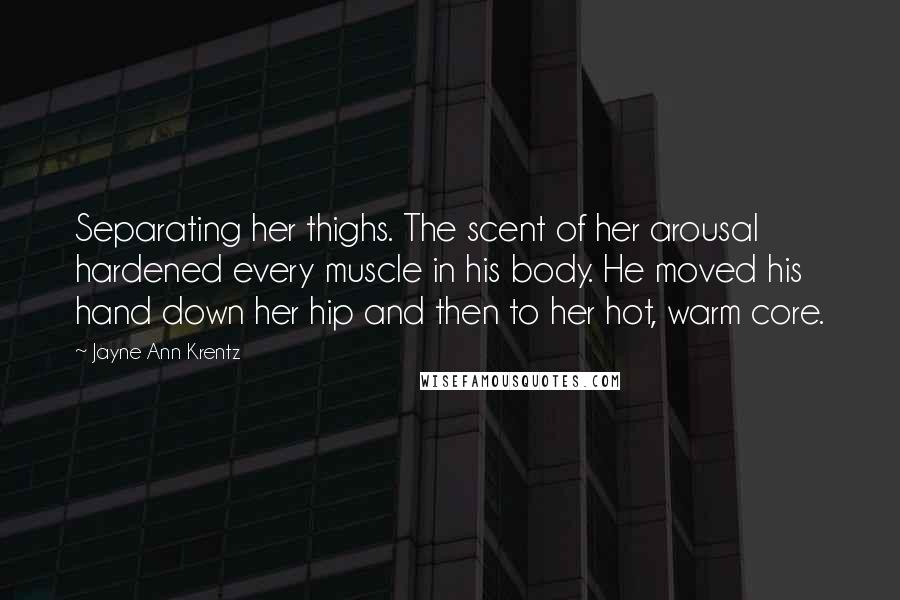 Jayne Ann Krentz Quotes: Separating her thighs. The scent of her arousal hardened every muscle in his body. He moved his hand down her hip and then to her hot, warm core.