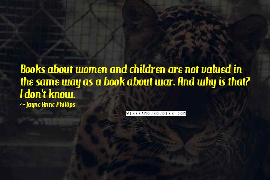 Jayne Anne Phillips Quotes: Books about women and children are not valued in the same way as a book about war. And why is that? I don't know.