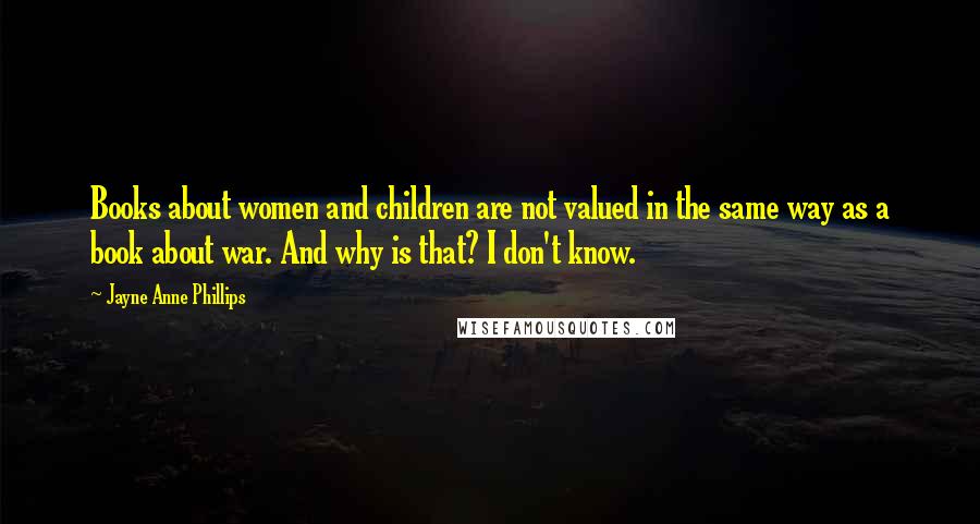 Jayne Anne Phillips Quotes: Books about women and children are not valued in the same way as a book about war. And why is that? I don't know.