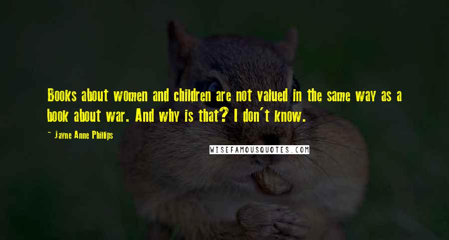 Jayne Anne Phillips Quotes: Books about women and children are not valued in the same way as a book about war. And why is that? I don't know.