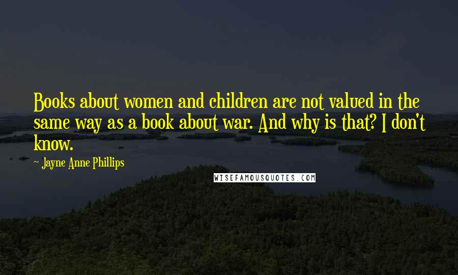 Jayne Anne Phillips Quotes: Books about women and children are not valued in the same way as a book about war. And why is that? I don't know.
