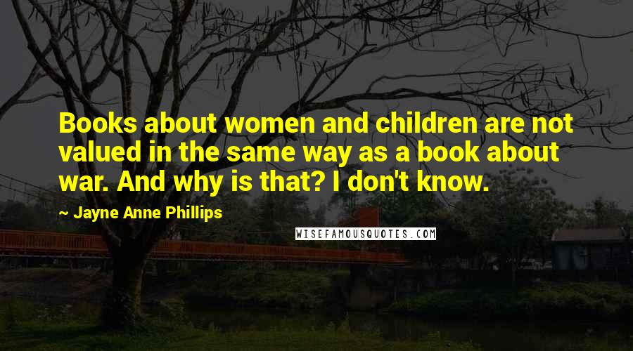 Jayne Anne Phillips Quotes: Books about women and children are not valued in the same way as a book about war. And why is that? I don't know.