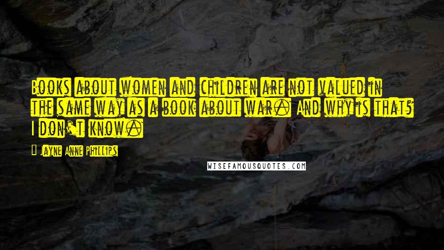 Jayne Anne Phillips Quotes: Books about women and children are not valued in the same way as a book about war. And why is that? I don't know.