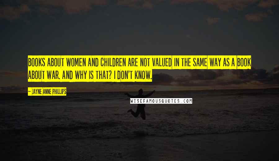 Jayne Anne Phillips Quotes: Books about women and children are not valued in the same way as a book about war. And why is that? I don't know.