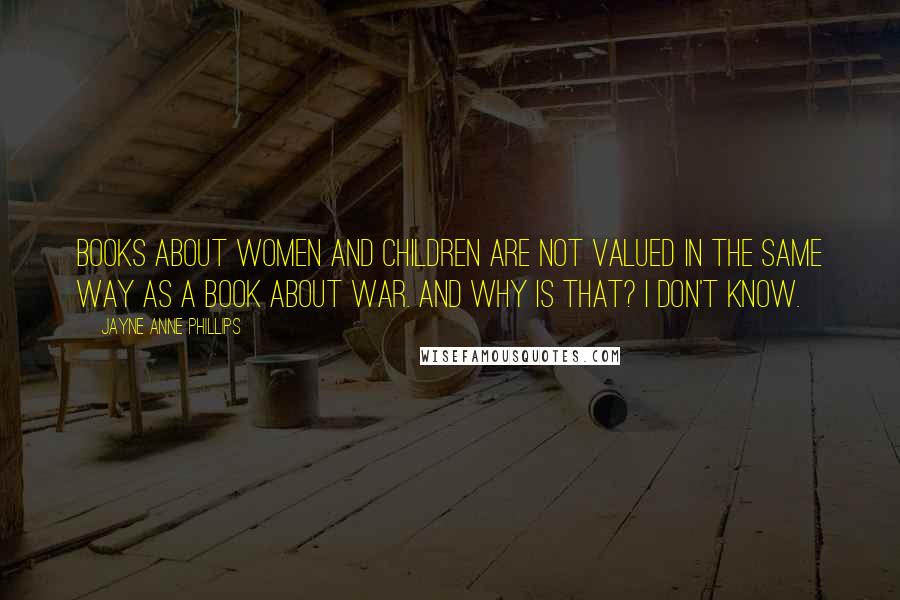 Jayne Anne Phillips Quotes: Books about women and children are not valued in the same way as a book about war. And why is that? I don't know.