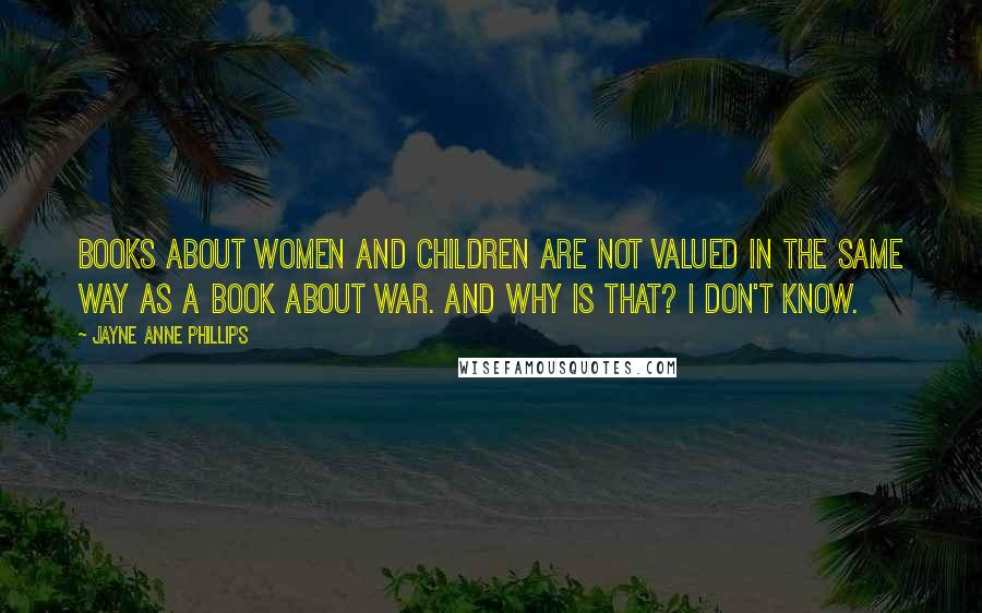 Jayne Anne Phillips Quotes: Books about women and children are not valued in the same way as a book about war. And why is that? I don't know.