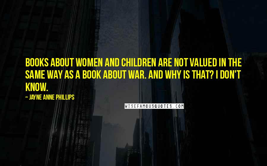 Jayne Anne Phillips Quotes: Books about women and children are not valued in the same way as a book about war. And why is that? I don't know.
