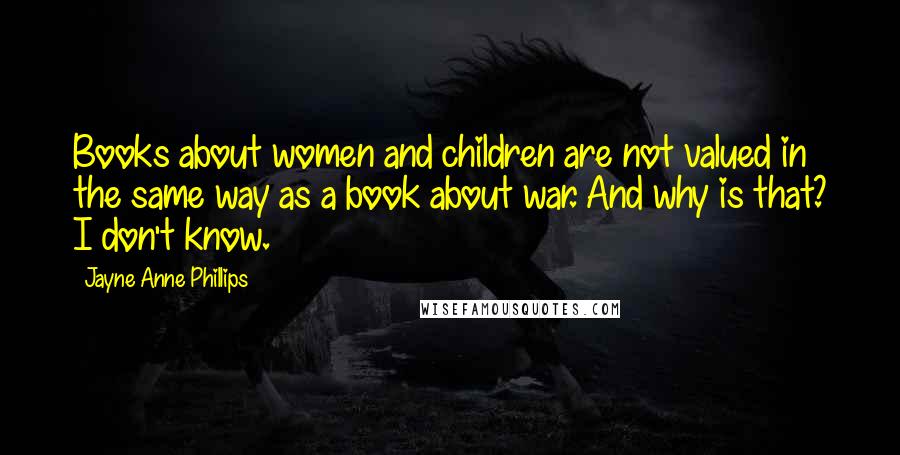 Jayne Anne Phillips Quotes: Books about women and children are not valued in the same way as a book about war. And why is that? I don't know.