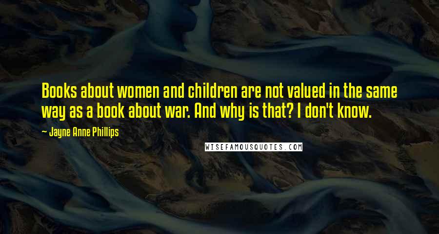 Jayne Anne Phillips Quotes: Books about women and children are not valued in the same way as a book about war. And why is that? I don't know.