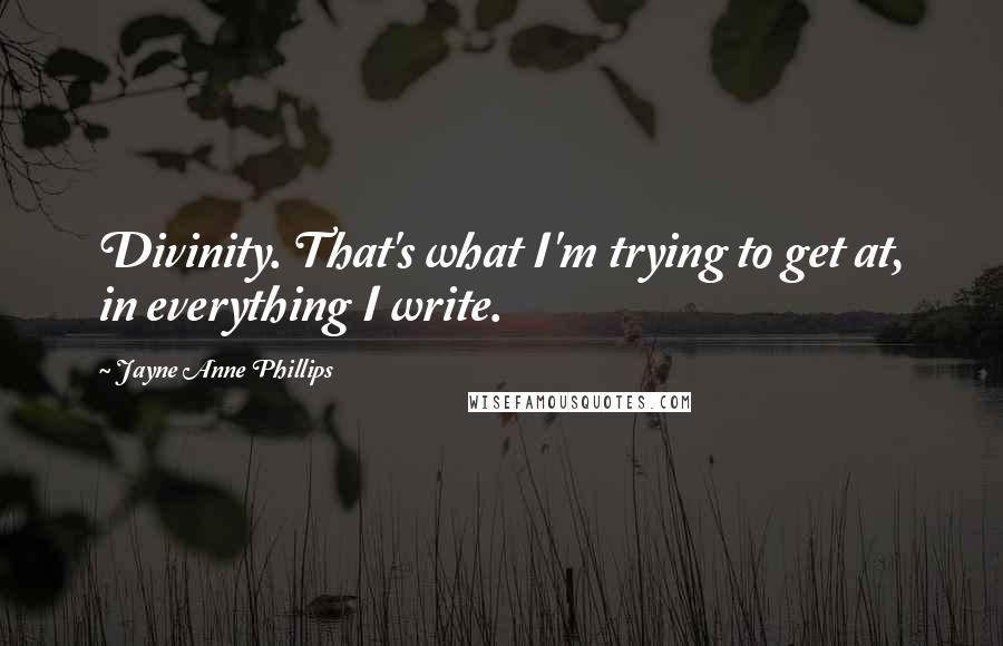 Jayne Anne Phillips Quotes: Divinity. That's what I'm trying to get at, in everything I write.