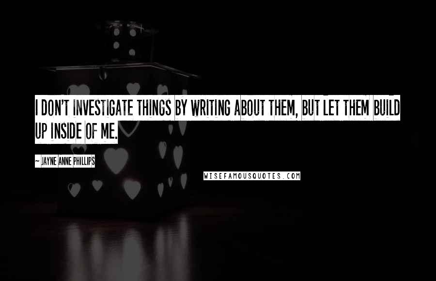 Jayne Anne Phillips Quotes: I don't investigate things by writing about them, but let them build up inside of me.