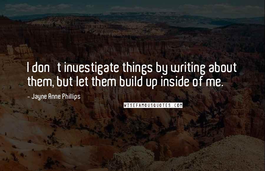 Jayne Anne Phillips Quotes: I don't investigate things by writing about them, but let them build up inside of me.