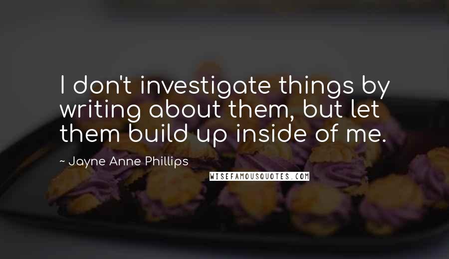 Jayne Anne Phillips Quotes: I don't investigate things by writing about them, but let them build up inside of me.