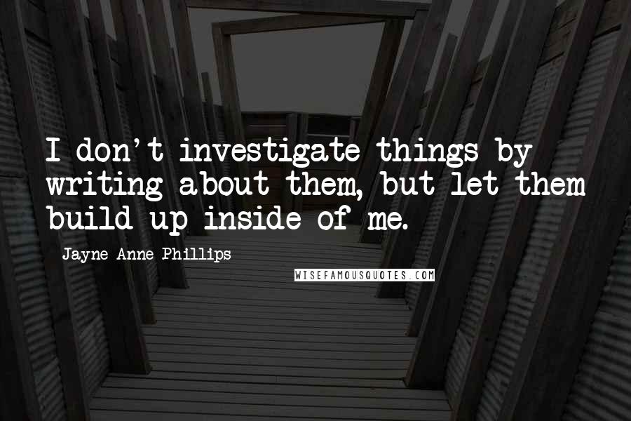 Jayne Anne Phillips Quotes: I don't investigate things by writing about them, but let them build up inside of me.