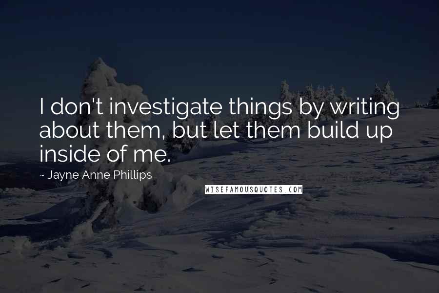 Jayne Anne Phillips Quotes: I don't investigate things by writing about them, but let them build up inside of me.