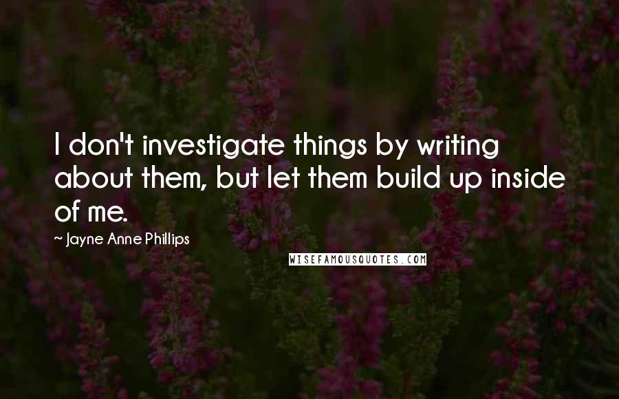 Jayne Anne Phillips Quotes: I don't investigate things by writing about them, but let them build up inside of me.