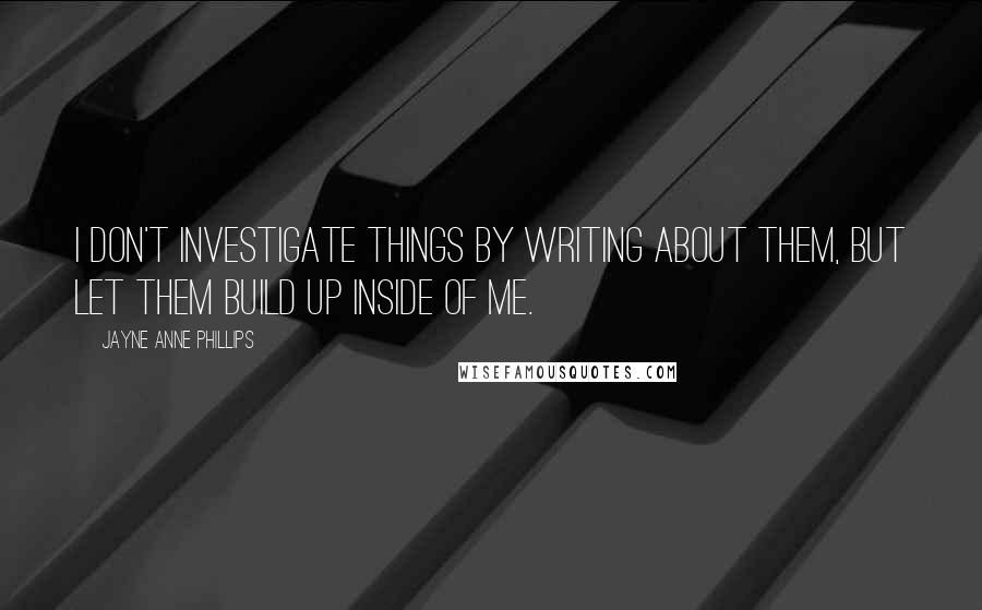 Jayne Anne Phillips Quotes: I don't investigate things by writing about them, but let them build up inside of me.