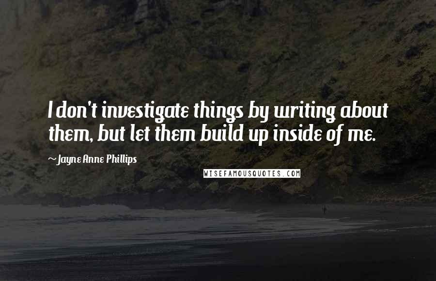 Jayne Anne Phillips Quotes: I don't investigate things by writing about them, but let them build up inside of me.