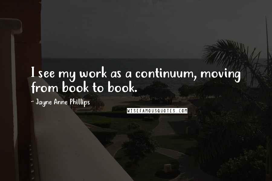 Jayne Anne Phillips Quotes: I see my work as a continuum, moving from book to book.