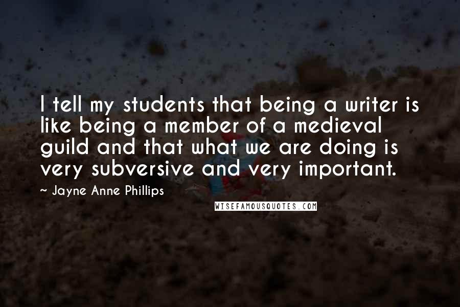 Jayne Anne Phillips Quotes: I tell my students that being a writer is like being a member of a medieval guild and that what we are doing is very subversive and very important.