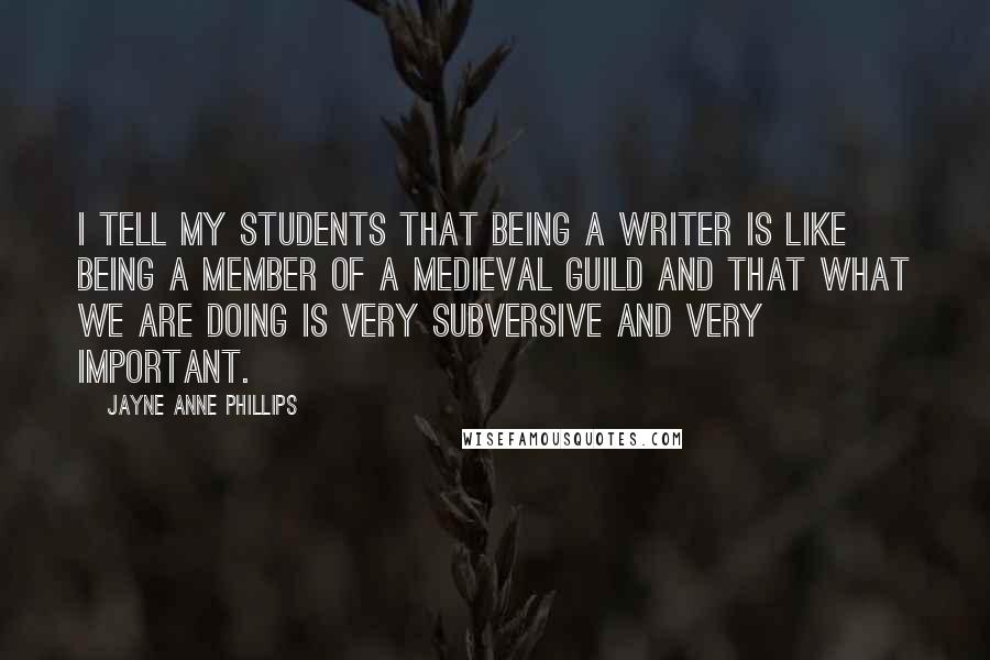 Jayne Anne Phillips Quotes: I tell my students that being a writer is like being a member of a medieval guild and that what we are doing is very subversive and very important.