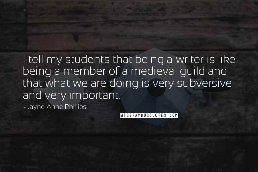 Jayne Anne Phillips Quotes: I tell my students that being a writer is like being a member of a medieval guild and that what we are doing is very subversive and very important.