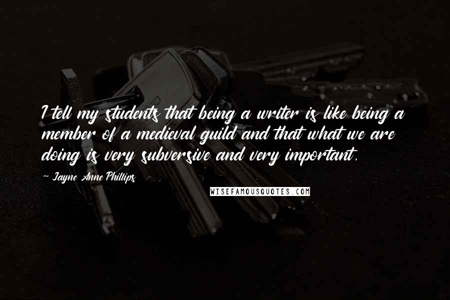 Jayne Anne Phillips Quotes: I tell my students that being a writer is like being a member of a medieval guild and that what we are doing is very subversive and very important.
