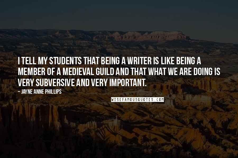 Jayne Anne Phillips Quotes: I tell my students that being a writer is like being a member of a medieval guild and that what we are doing is very subversive and very important.