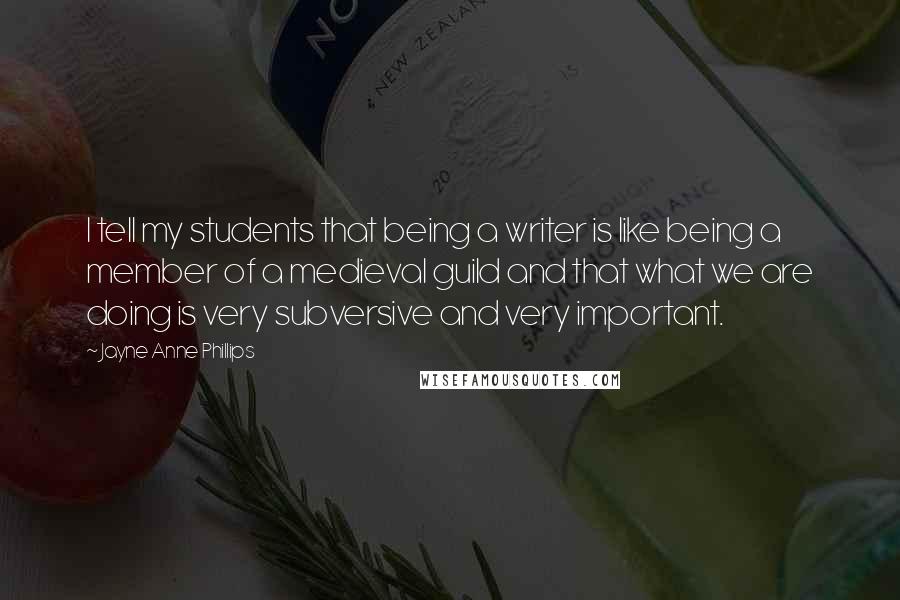 Jayne Anne Phillips Quotes: I tell my students that being a writer is like being a member of a medieval guild and that what we are doing is very subversive and very important.