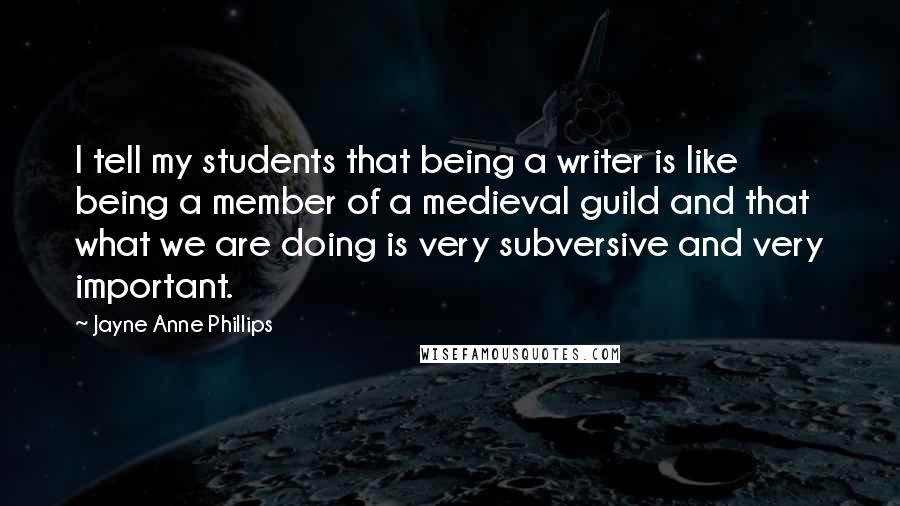 Jayne Anne Phillips Quotes: I tell my students that being a writer is like being a member of a medieval guild and that what we are doing is very subversive and very important.