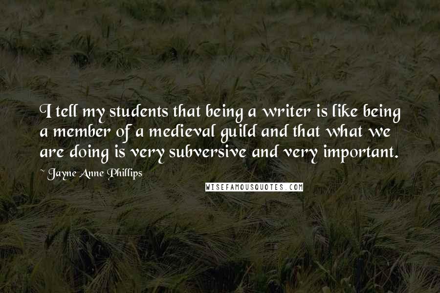 Jayne Anne Phillips Quotes: I tell my students that being a writer is like being a member of a medieval guild and that what we are doing is very subversive and very important.