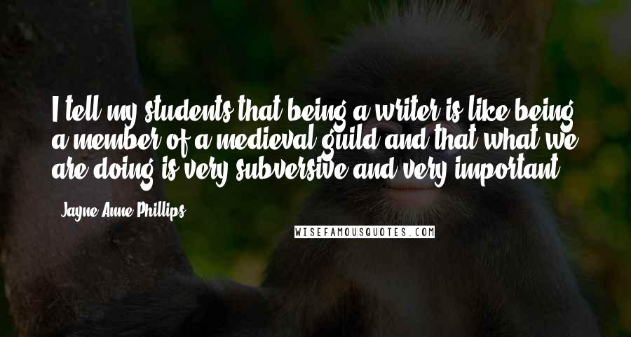 Jayne Anne Phillips Quotes: I tell my students that being a writer is like being a member of a medieval guild and that what we are doing is very subversive and very important.