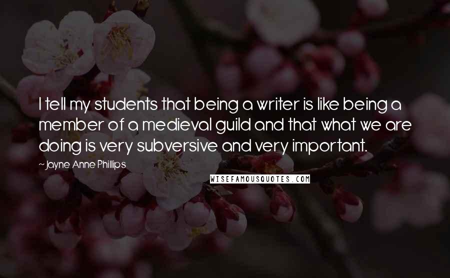Jayne Anne Phillips Quotes: I tell my students that being a writer is like being a member of a medieval guild and that what we are doing is very subversive and very important.