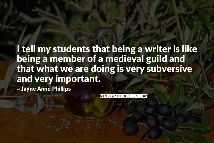 Jayne Anne Phillips Quotes: I tell my students that being a writer is like being a member of a medieval guild and that what we are doing is very subversive and very important.