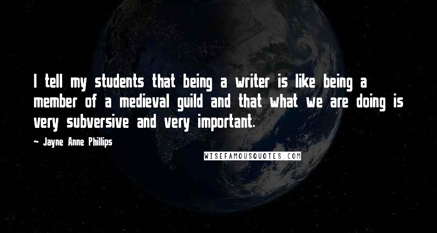 Jayne Anne Phillips Quotes: I tell my students that being a writer is like being a member of a medieval guild and that what we are doing is very subversive and very important.