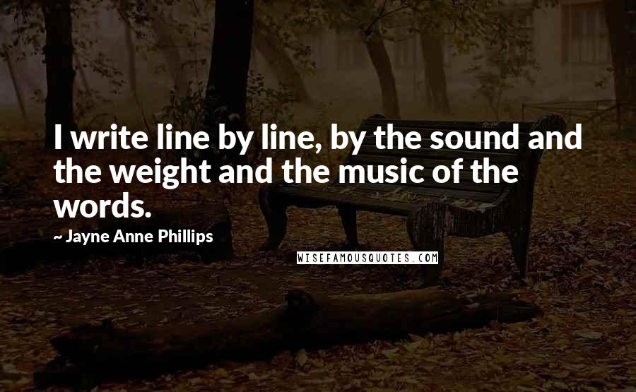 Jayne Anne Phillips Quotes: I write line by line, by the sound and the weight and the music of the words.