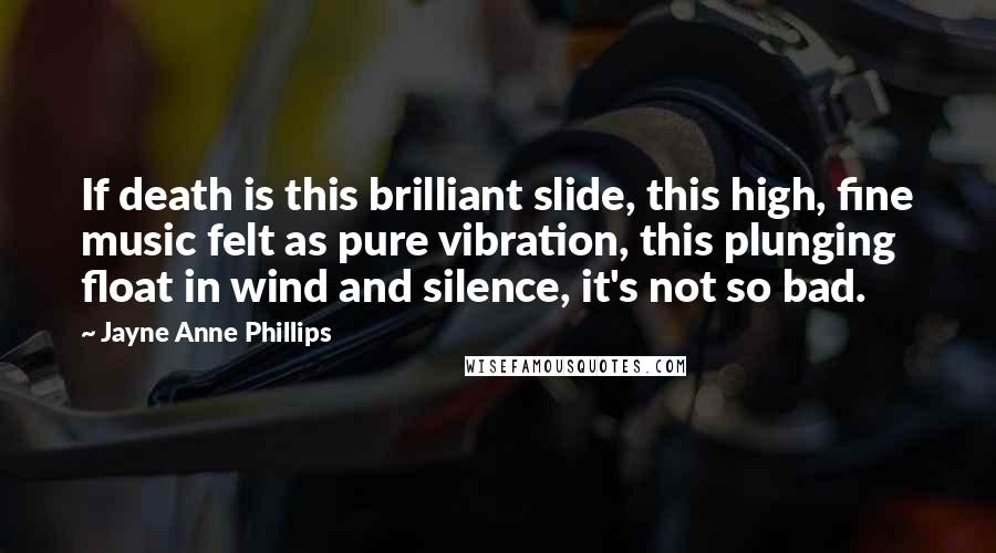 Jayne Anne Phillips Quotes: If death is this brilliant slide, this high, fine music felt as pure vibration, this plunging float in wind and silence, it's not so bad.