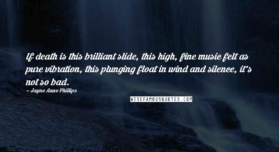 Jayne Anne Phillips Quotes: If death is this brilliant slide, this high, fine music felt as pure vibration, this plunging float in wind and silence, it's not so bad.